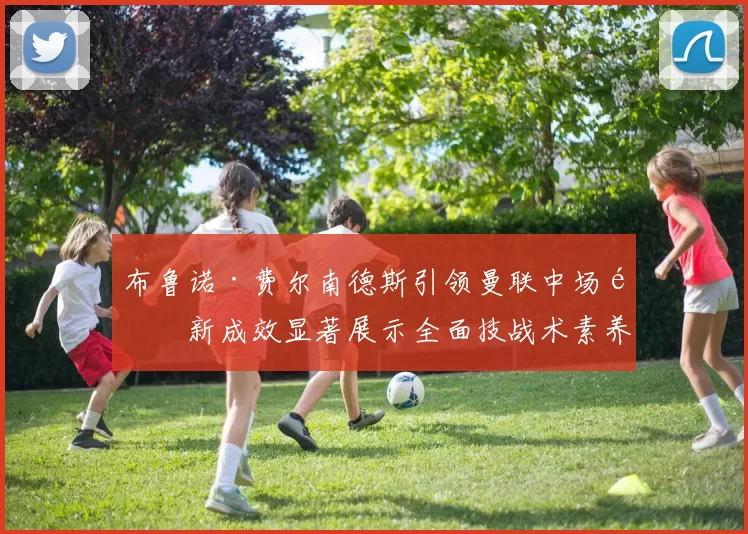 布鲁诺·费尔南德斯引领曼联中场革新成效显著展示全面技战术素养