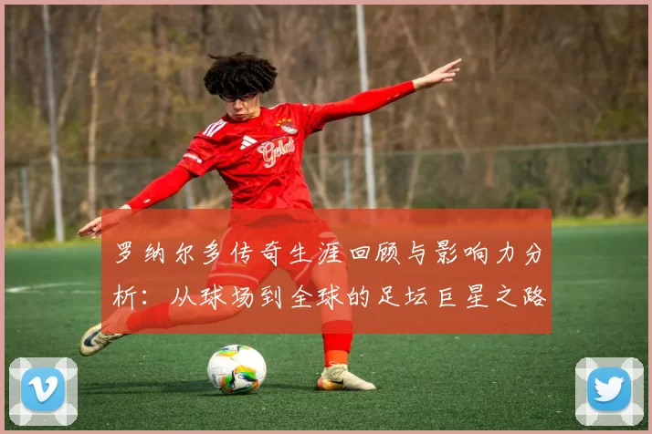罗纳尔多传奇生涯回顾与影响力分析：从球场到全球的足坛巨星之路