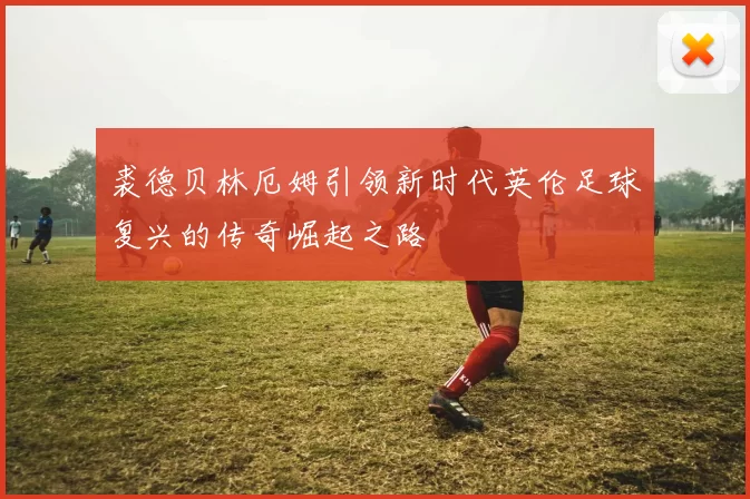 裘德贝林厄姆引领新时代英伦足球复兴的传奇崛起之路