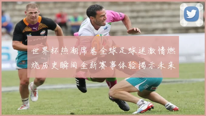 世界杯热潮席卷全球足球迷激情燃烧历史瞬间全新赛事体验揭示未来赛场新风向