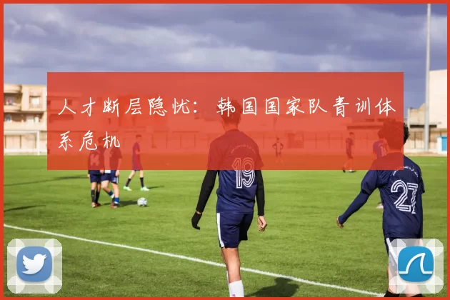 人才断层隐忧：韩国国家队青训体系危机