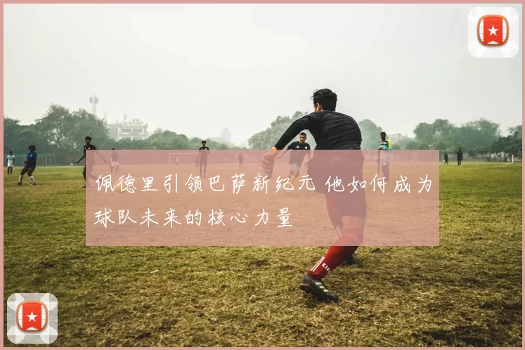 佩德里引领巴萨新纪元 他如何成为球队未来的核心力量