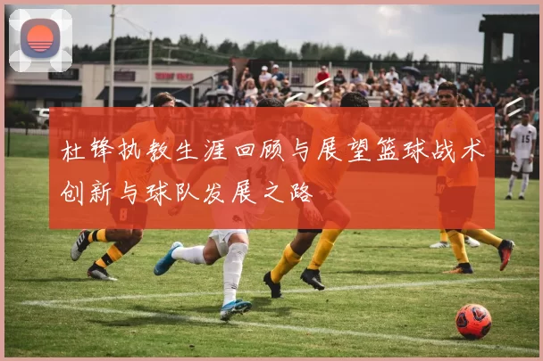 杜锋执教生涯回顾与展望篮球战术创新与球队发展之路