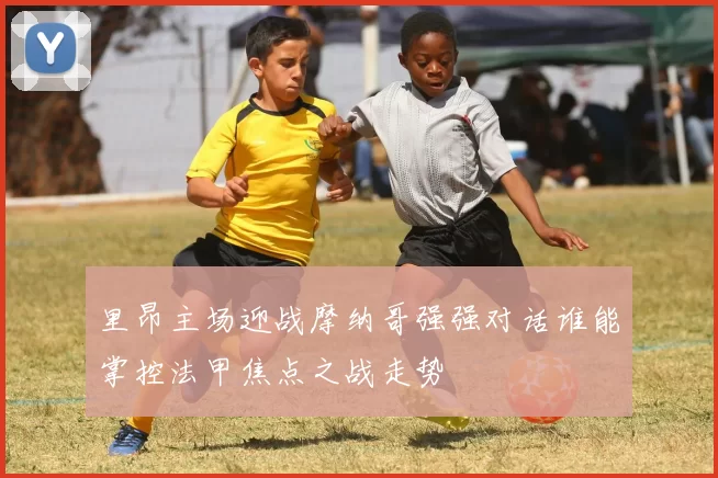 里昂主场迎战摩纳哥强强对话谁能掌控法甲焦点之战走势