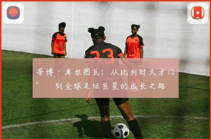 蒂博·库尔图瓦：从比利时天才门将到全球足坛巨星的成长之路