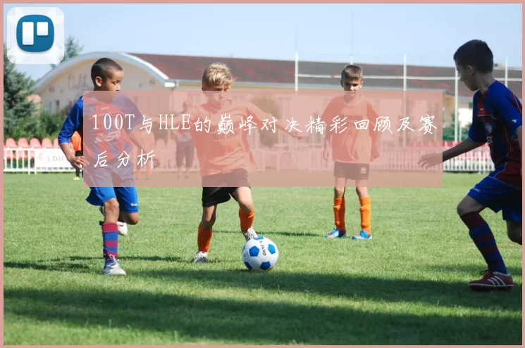 100T与HLE的巅峰对决精彩回顾及赛后分析