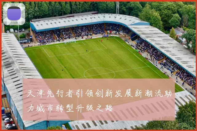 天津先行者引领创新发展新潮流助力城市转型升级之路