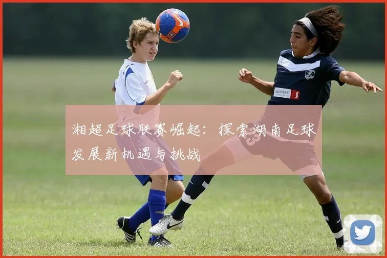 湘超足球联赛崛起：探索湖南足球发展新机遇与挑战