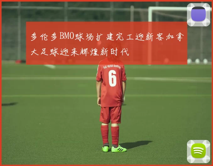 多伦多BMO球场扩建完工迎新客加拿大足球迎来辉煌新时代