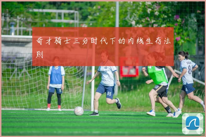 奇才骑士三分时代下的内线生存法则
