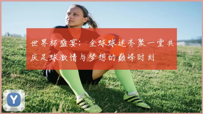世界杯盛宴：全球球迷齐聚一堂共庆足球激情与梦想的巅峰时刻