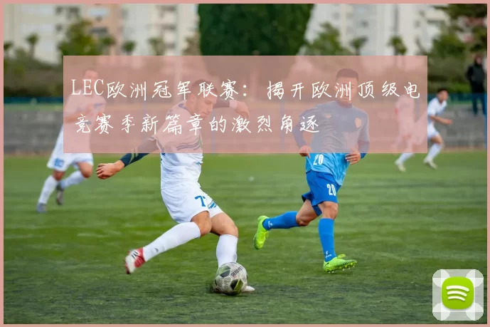 LEC欧洲冠军联赛：揭开欧洲顶级电竞赛季新篇章的激烈角逐