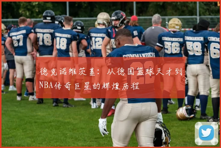 德克诺维茨基：从德国篮球天才到NBA传奇巨星的辉煌历程