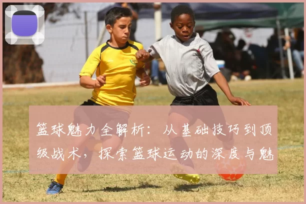 篮球魅力全解析：从基础技巧到顶级战术，探索篮球运动的深度与魅力