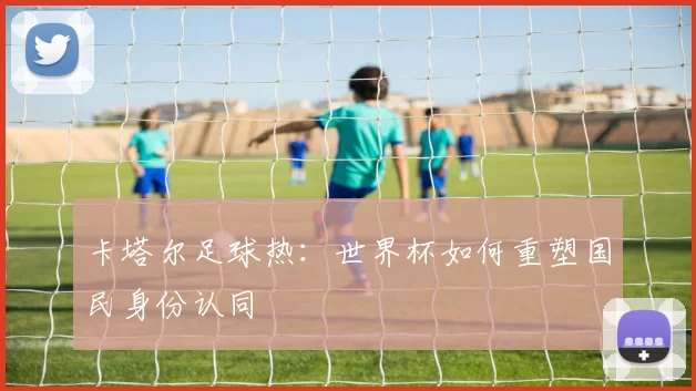 卡塔尔足球热：世界杯如何重塑国民身份认同