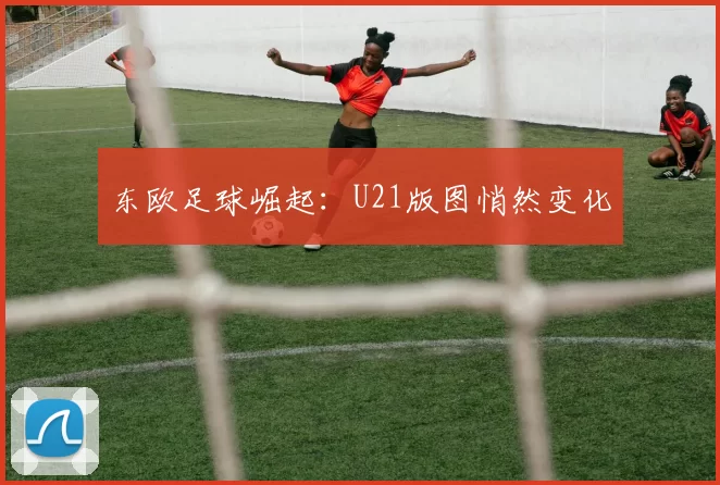东欧足球崛起：U21版图悄然变化