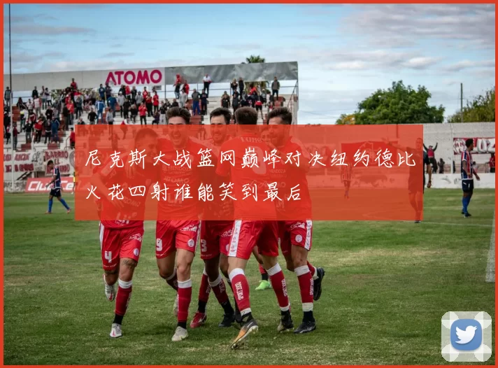 尼克斯大战篮网巅峰对决纽约德比火花四射谁能笑到最后