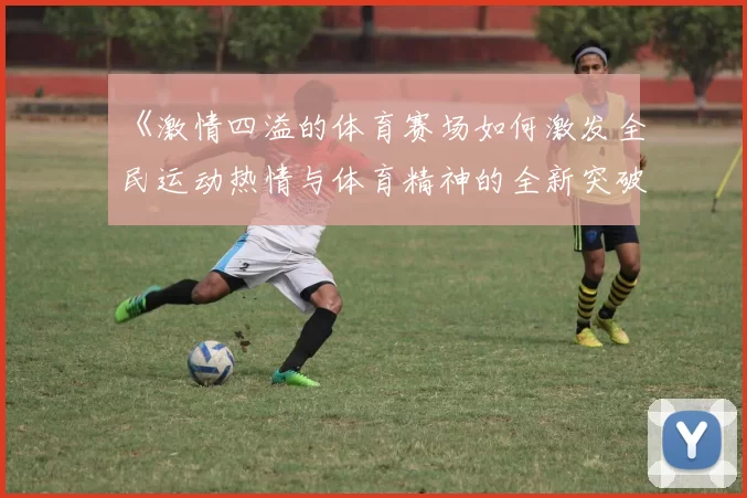 《激情四溢的体育赛场如何激发全民运动热情与体育精神的全新突破》