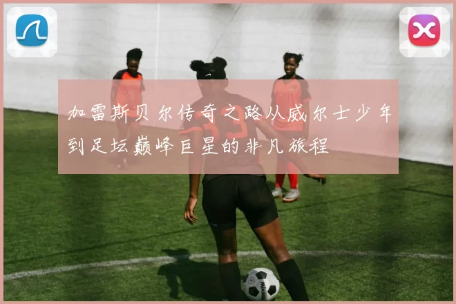 加雷斯贝尔传奇之路从威尔士少年到足坛巅峰巨星的非凡旅程