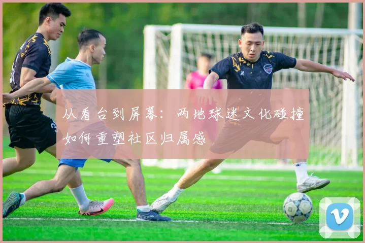 从看台到屏幕：两地球迷文化碰撞如何重塑社区归属感